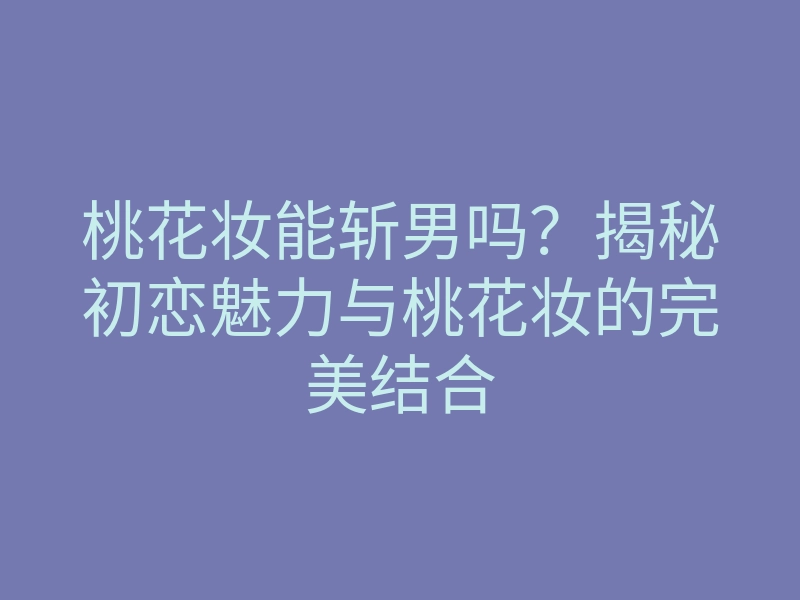 桃花妆能斩男吗?揭秘初恋魅力与桃花妆的完美结合