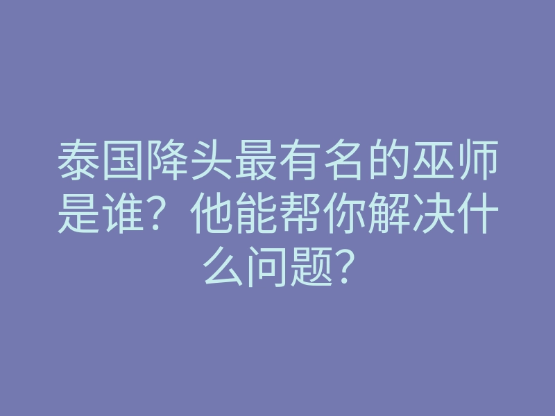 泰国降头最有名的巫师是谁?他能帮你解决什么问题?
