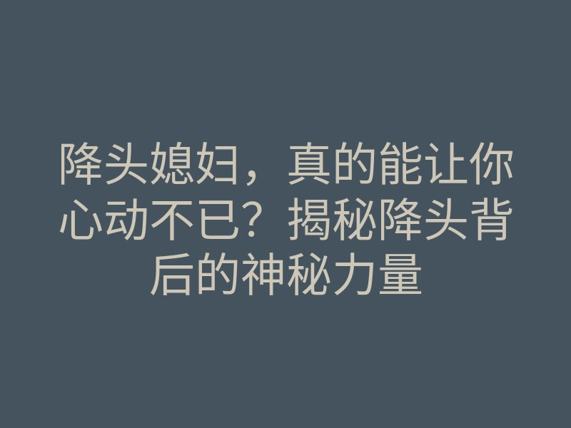 降头媳妇,真的能让你心动不已?揭秘降头背后的神秘力量