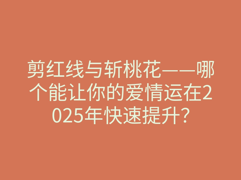 剪红线与斩桃花——哪个能让你的爱情运在2025年快速提升?