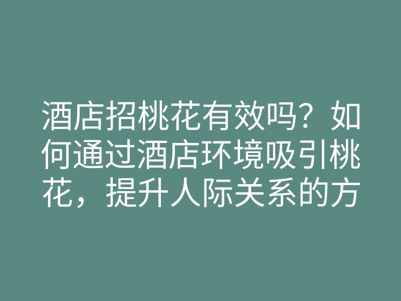 酒店招桃花有效吗?如何通过酒店环境吸引桃花,提升人际关系的方法