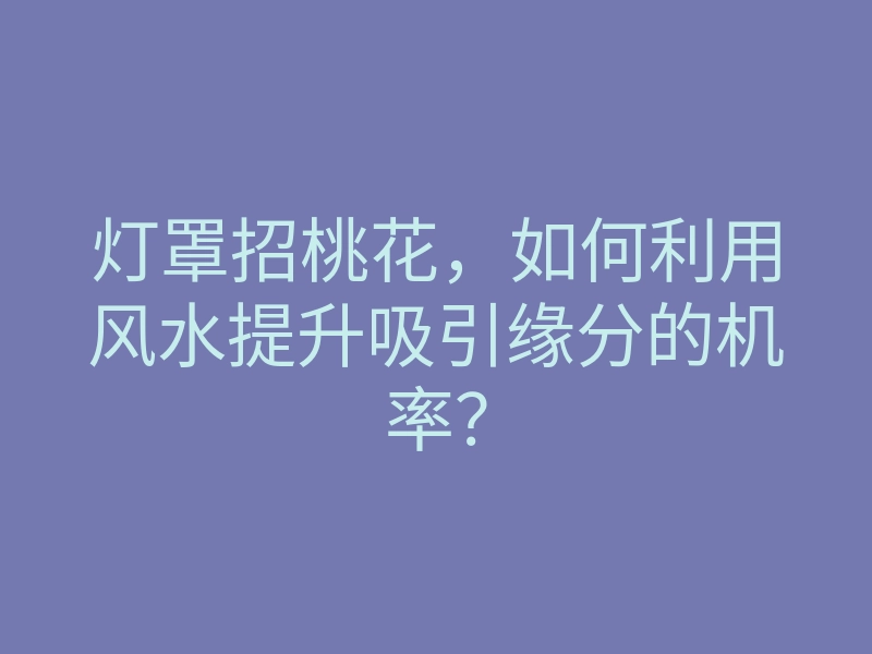 灯罩招桃花,如何利用风水提升吸引缘分的机率?