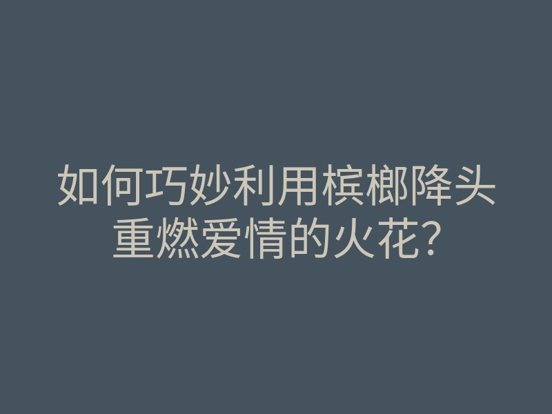 如何巧妙利用槟榔降头重燃爱情的火花?