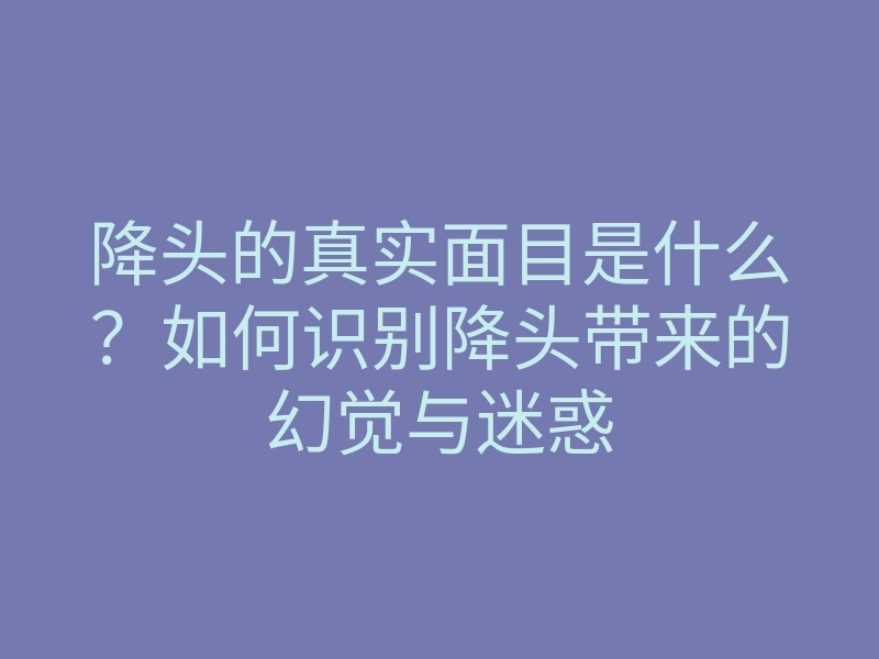 降头的真实面目是什么?如何识别降头带来的幻觉与迷惑