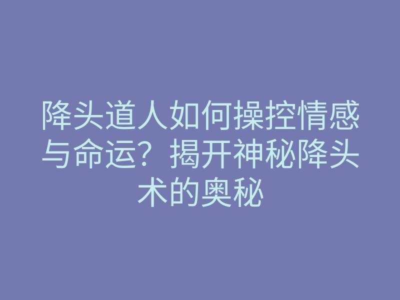 降头道人如何操控情感与命运?揭开神秘降头术的奥秘