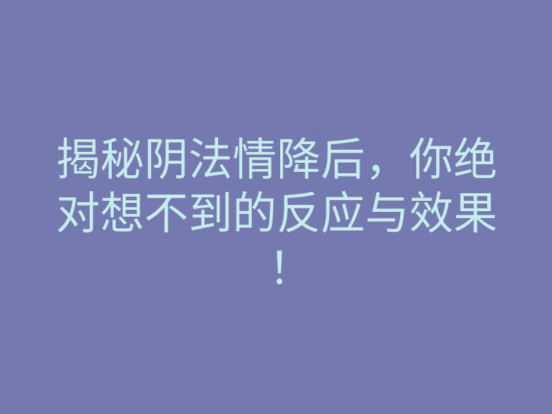 揭秘阴法情降后,你绝对想不到的反应与效果!