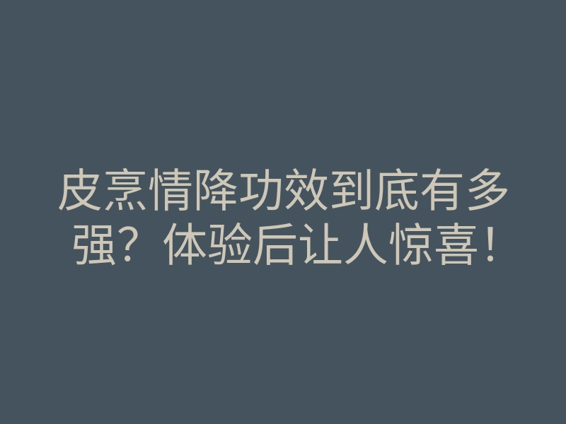 皮烹情降功效到底有多强?体验后让人惊喜!