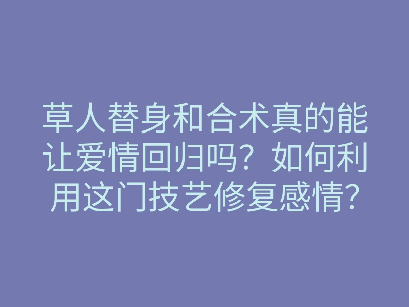草人替身和合术真的能让爱情回归吗?如何利用这门技艺修复感情?