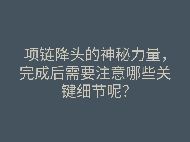 项链降头的神秘力量,完成后需要注意哪些关键细节呢?