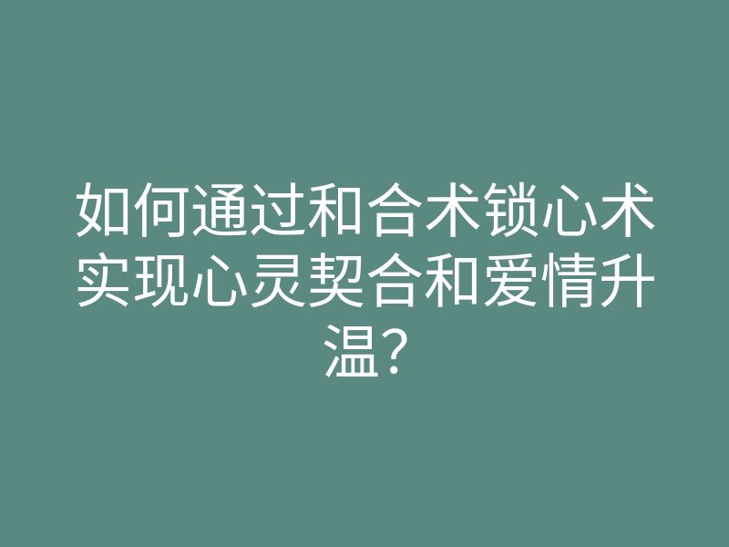 如何通过和合术锁心术实现心灵契合和爱情升温?