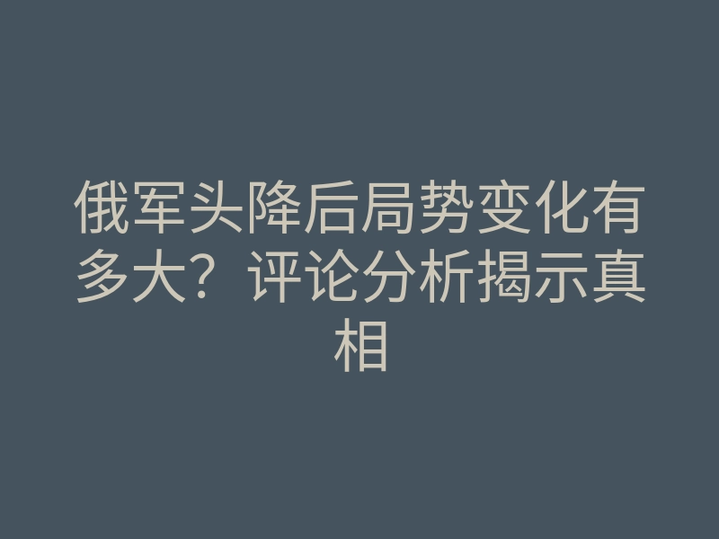俄军头降后局势变化有多大?评论分析揭示真相