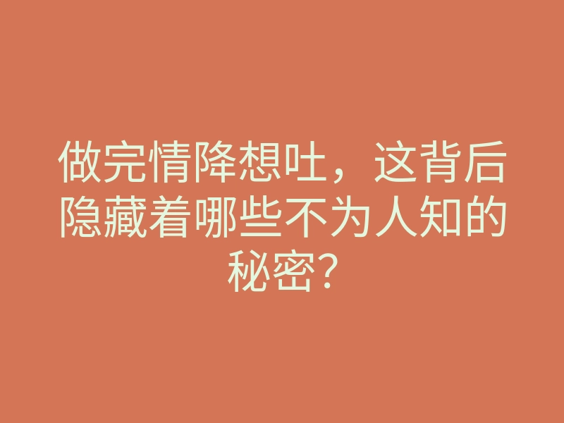 做完情降想吐,这背后隐藏着哪些不为人知的秘密?