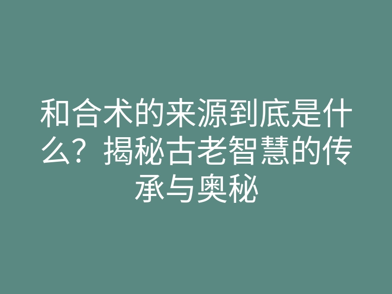 和合术的来源到底是什么?揭秘古老智慧的传承与奥秘