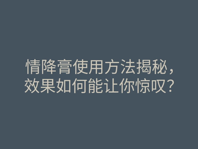 情降膏使用方法揭秘,效果如何能让你惊叹?