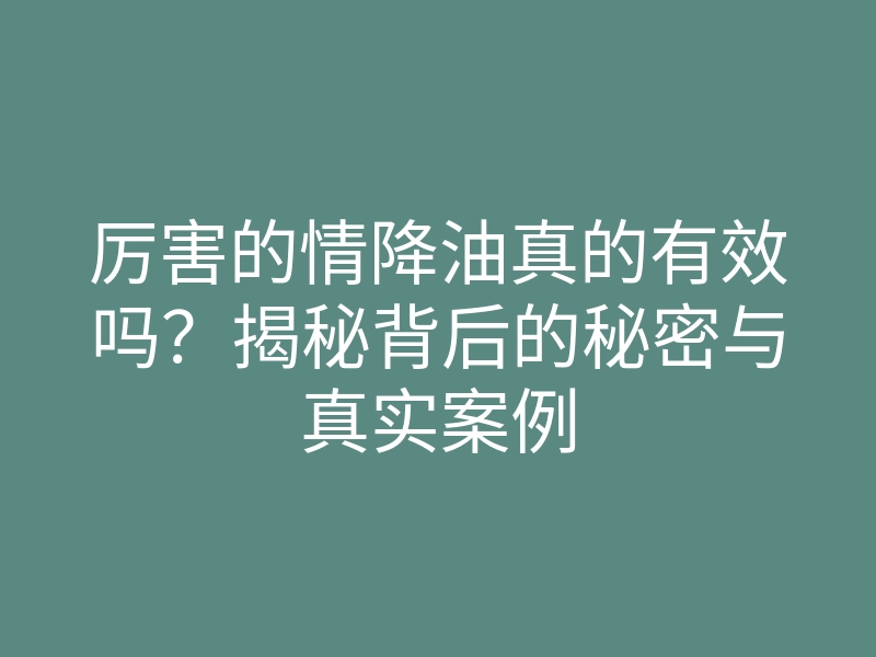 厉害的情降油真的有效吗?揭秘背后的秘密与真实案例