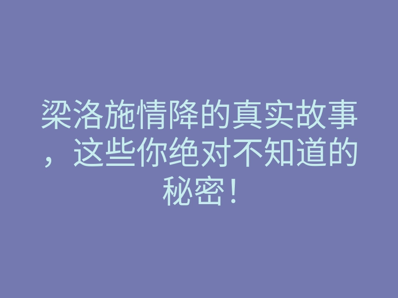 梁洛施情降的真实故事,这些你绝对不知道的秘密!