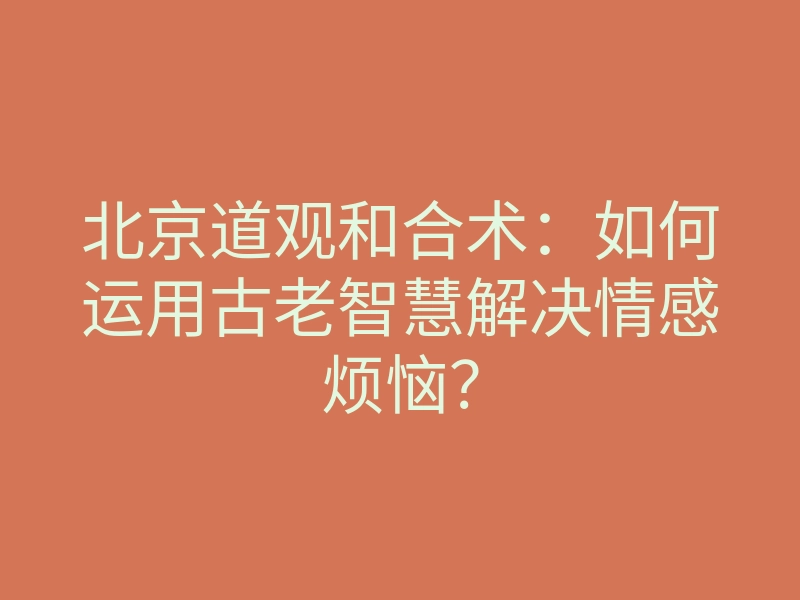 北京道观和合术：如何运用古老智慧解决情感烦恼？