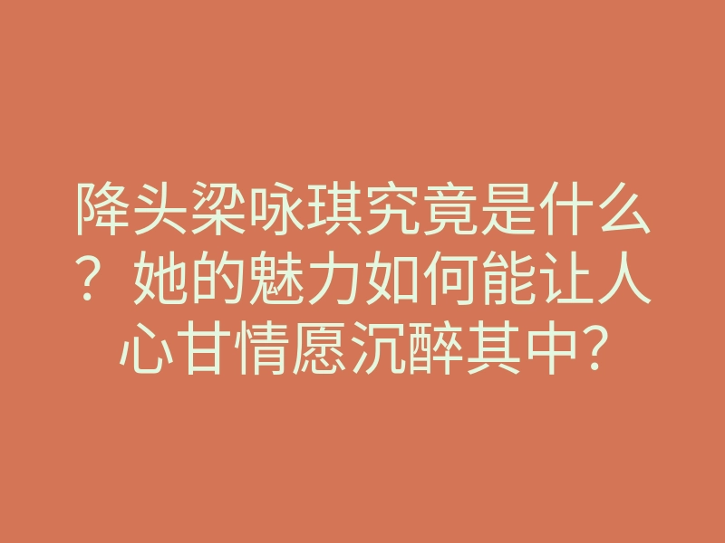 降头梁咏琪究竟是什么?她的魅力如何能让人心甘情愿沉醉其中?