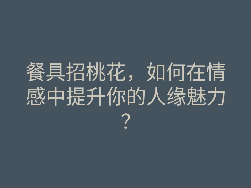 餐具招桃花,如何在情感中提升你的人缘魅力?