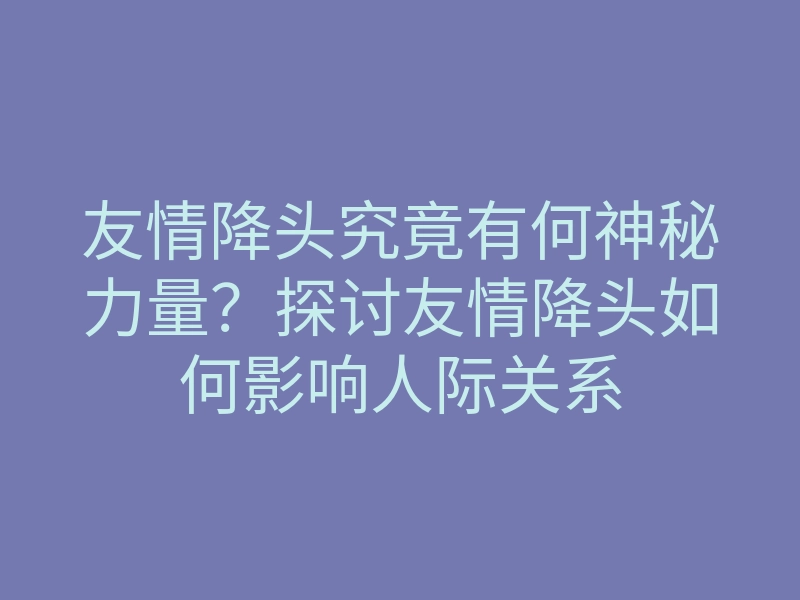友情降头究竟有何神秘力量?探讨友情降头如何影响人际关系