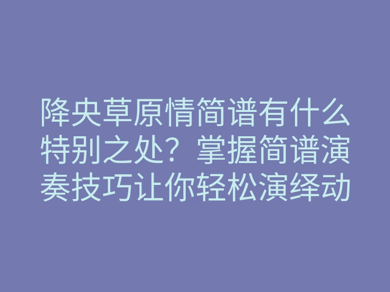 降央草原情简谱有什么特别之处?掌握简谱演奏技巧让你轻松演绎动人旋律