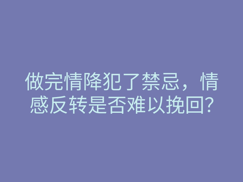 做完情降犯了禁忌，情感反转是否难以挽回？