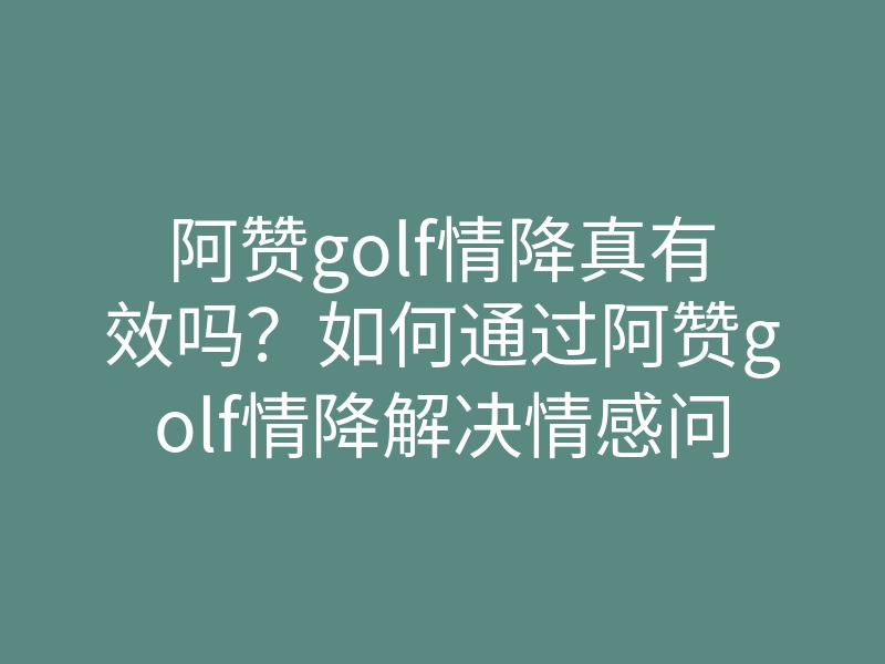 阿赞golf情降真有效吗?如何通过阿赞golf情降解决情感问题,情降秘籍大公开