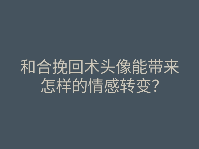 和合挽回术头像能带来怎样的情感转变?