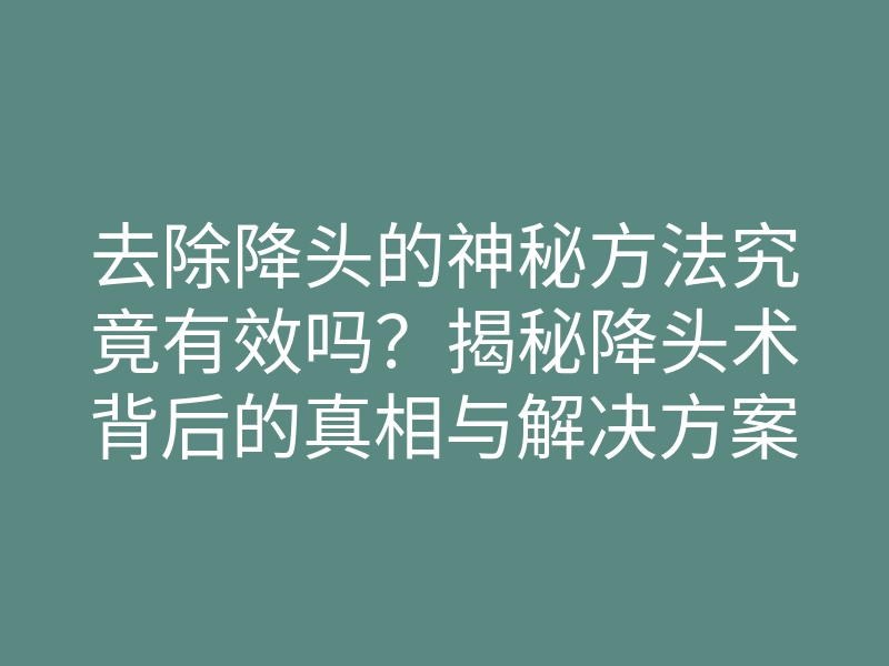 去除降头的神秘方法究竟有效吗?揭秘降头术背后的真相与解决方案