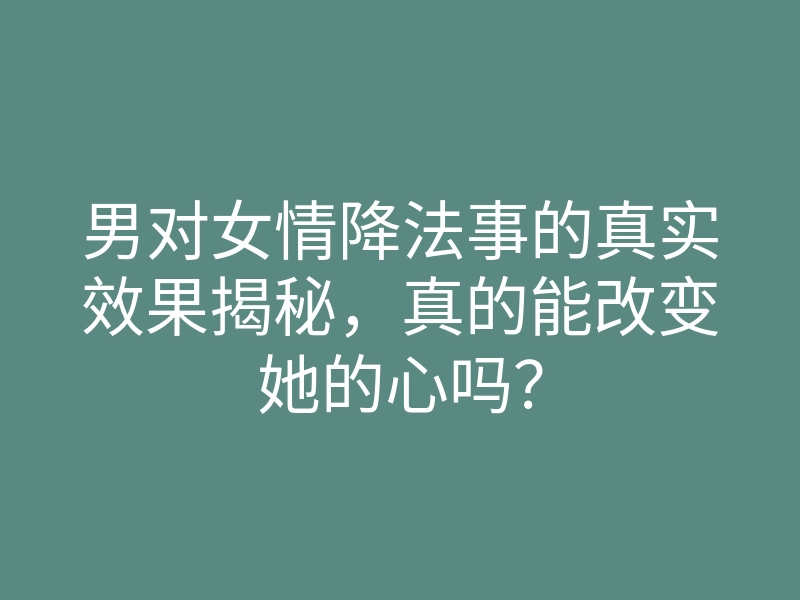 男对女情降法事的真实效果揭秘，真的能改变她的心吗？