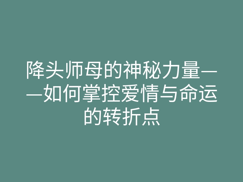 降头师母的神秘力量——如何掌控爱情与命运的转折点