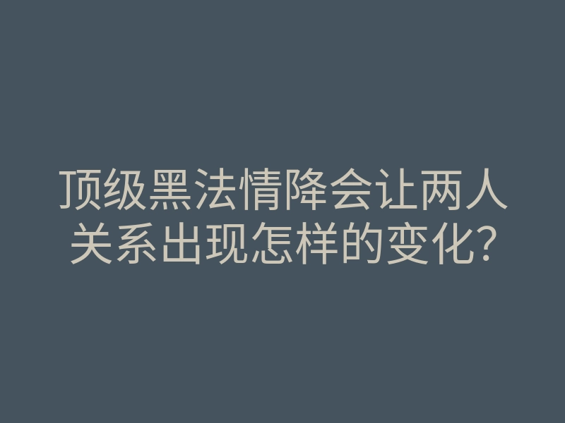顶级黑法情降会让两人关系出现怎样的变化?