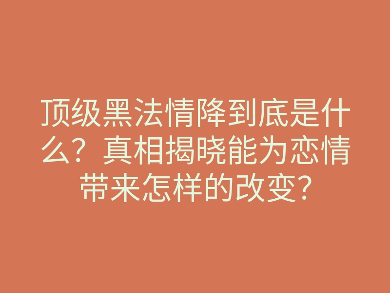 顶级黑法情降到底是什么？真相揭晓能为恋情带来怎样的改变？