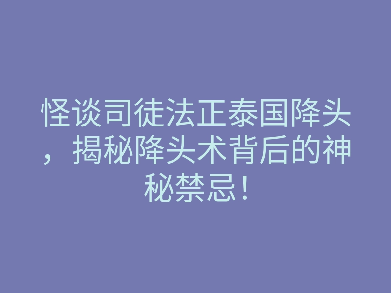怪谈司徒法正泰国降头,揭秘降头术背后的神秘禁忌!