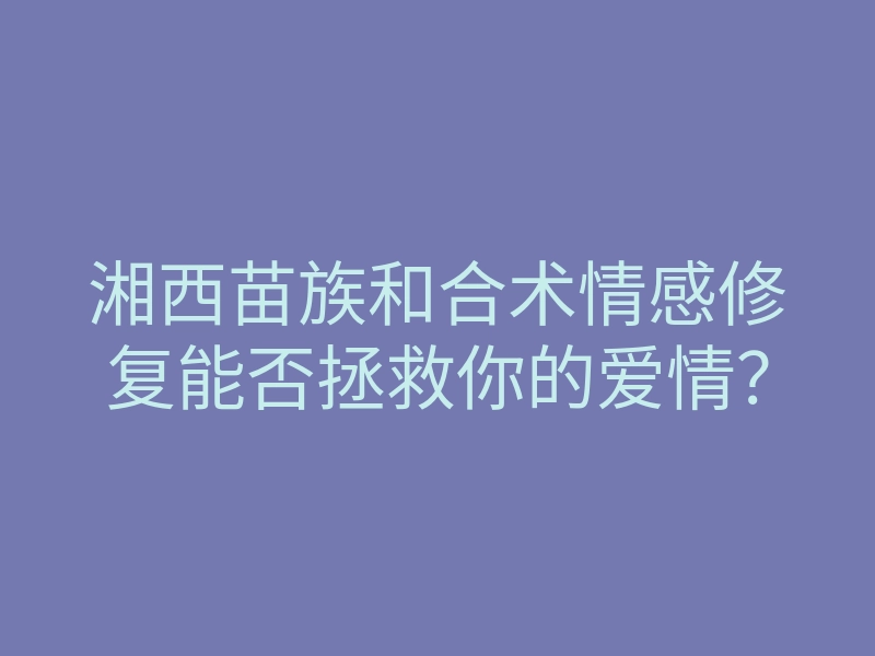 湘西苗族和合术情感修复能否拯救你的爱情?