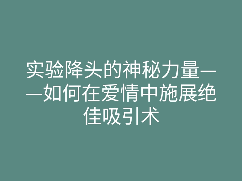 实验降头的神秘力量——如何在爱情中施展绝佳吸引术