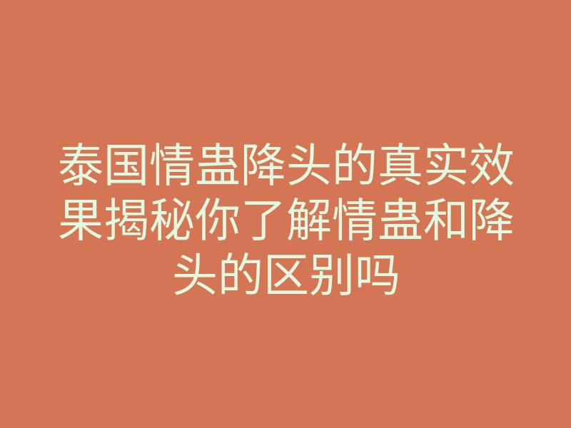 泰国情蛊降头的真实效果揭秘你了解情蛊和降头的区别吗