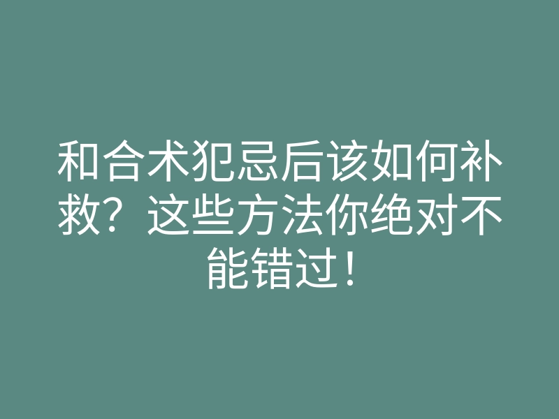 和合术犯忌后该如何补救?这些方法你绝对不能错过!