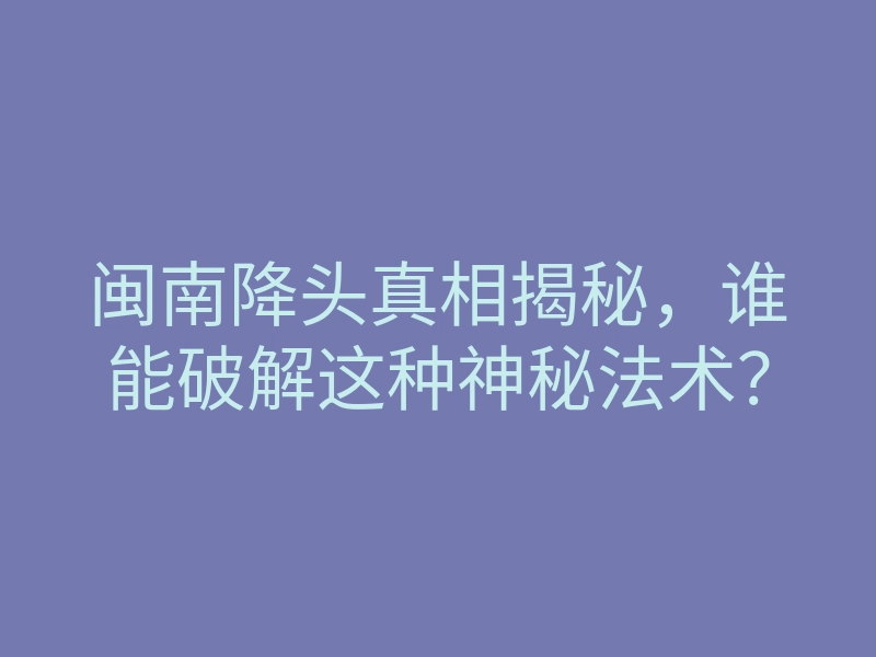 闽南降头真相揭秘,谁能破解这种神秘法术?