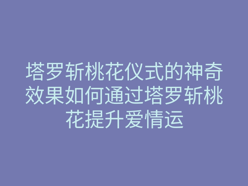 塔罗斩桃花仪式的神奇效果如何通过塔罗斩桃花提升爱情运