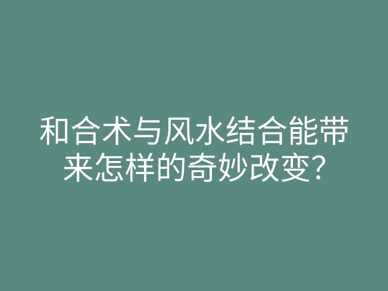 和合术与风水结合能带来怎样的奇妙改变?
