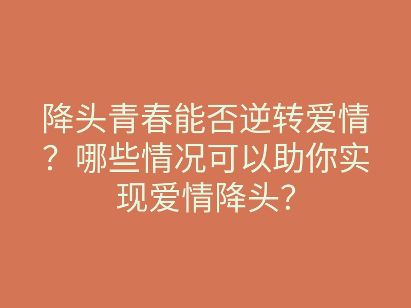 降头青春能否逆转爱情?哪些情况可以助你实现爱情降头?
