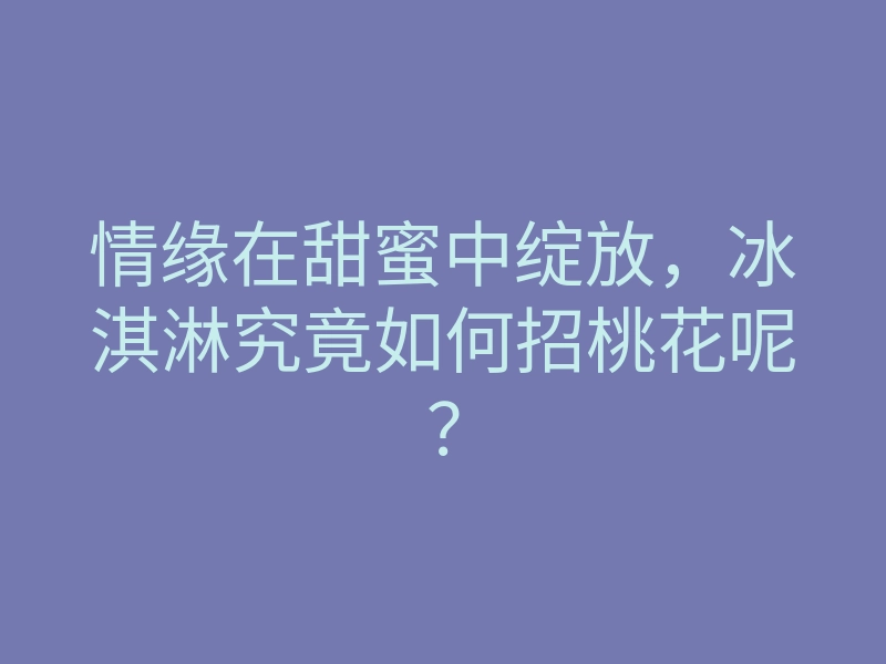 情缘在甜蜜中绽放，冰淇淋究竟如何招桃花呢？