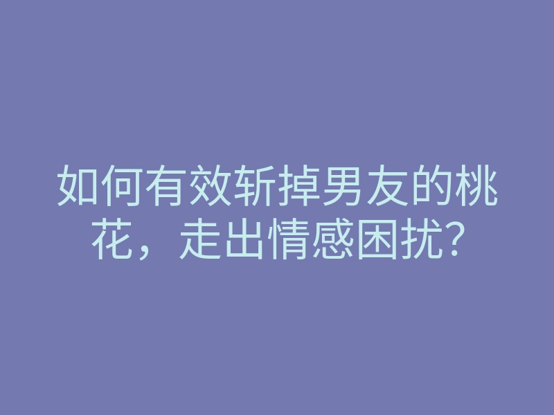 如何有效斩掉男友的桃花,走出情感困扰?