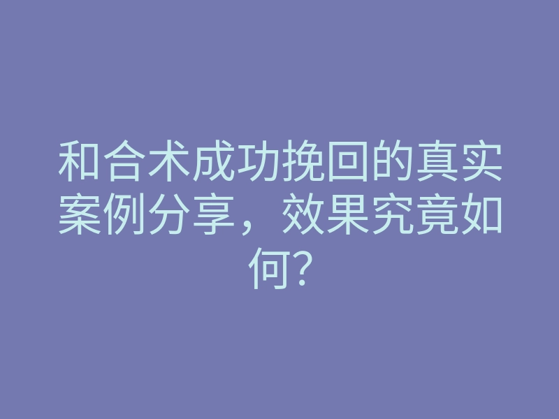 和合术成功挽回的真实案例分享,效果究竟如何?