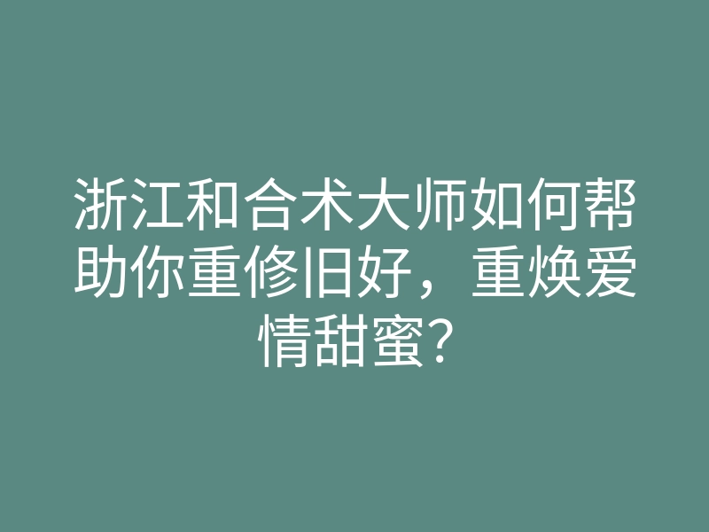 浙江和合术大师如何帮助你重修旧好,重焕爱情甜蜜?