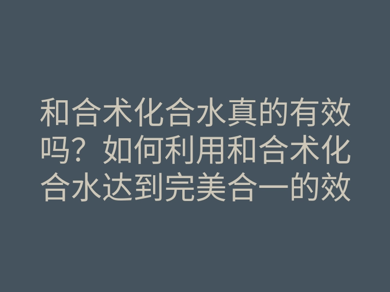 和合术化合水真的有效吗?如何利用和合术化合水达到完美合一的效果