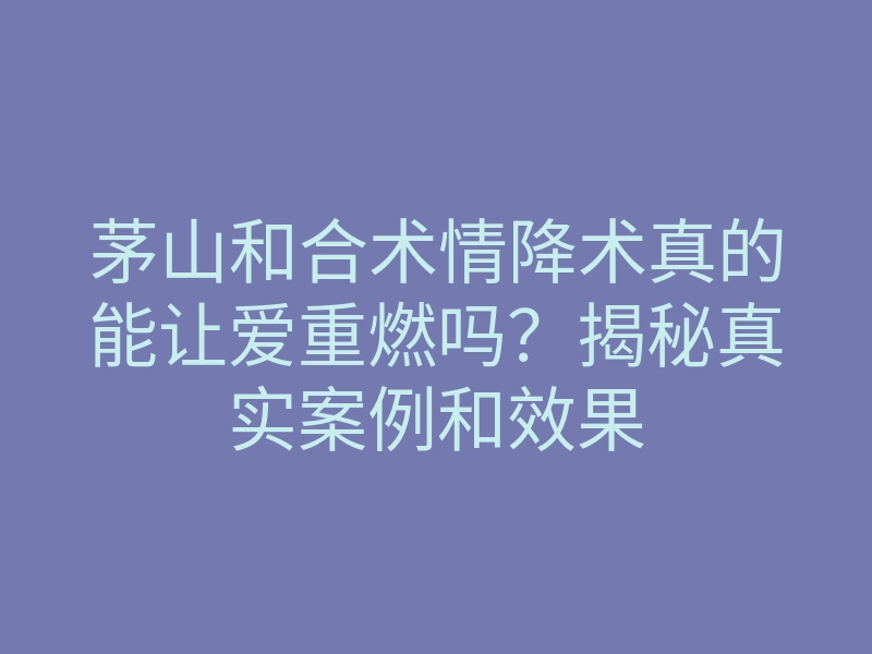 茅山和合术情降术真的能让爱重燃吗?揭秘真实案例和效果