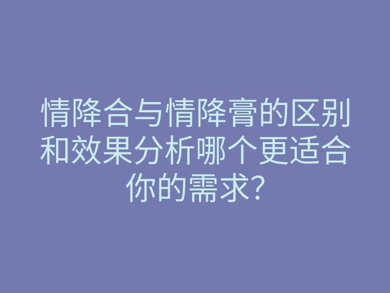 情降合与情降膏的区别和效果分析哪个更适合你的需求?