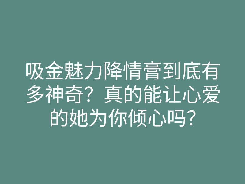 吸金魅力降情膏到底有多神奇?真的能让心爱的她为你倾心吗?